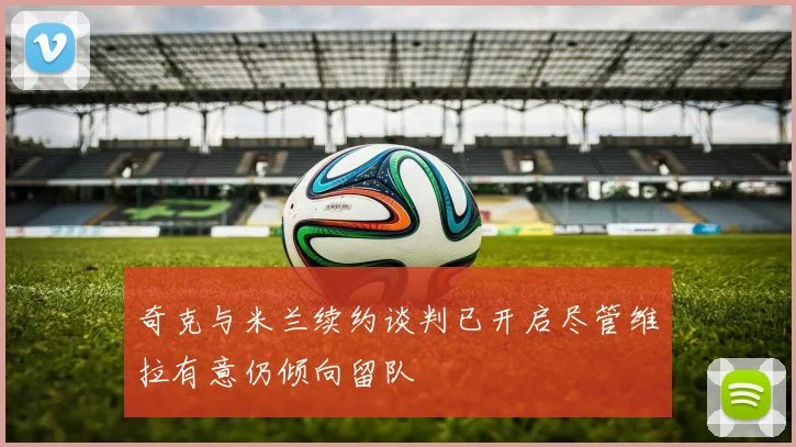 奇克与米兰续约谈判已开启尽管维拉有意仍倾向留队