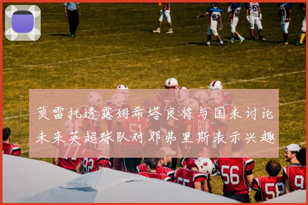 莫雷托透露姆希塔良将与国米讨论未来英超球队对邓弗里斯表示兴趣