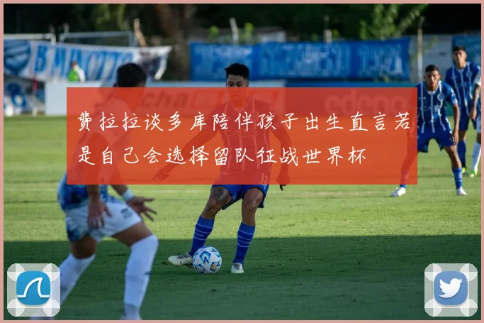 费拉拉谈多库陪伴孩子出生直言若是自己会选择留队征战世界杯
