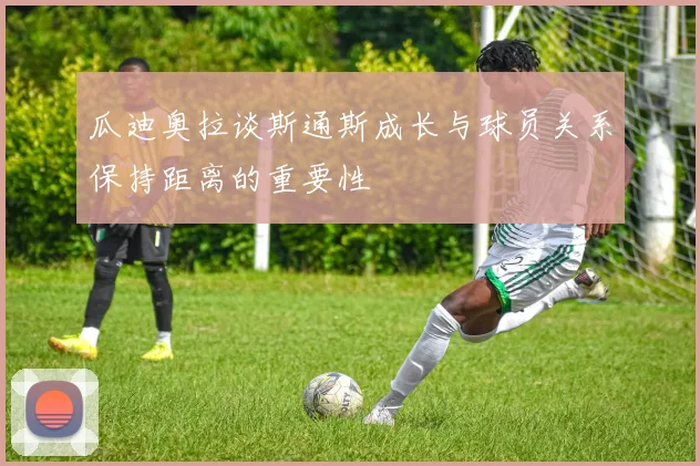 瓜迪奥拉谈斯通斯成长与球员关系保持距离的重要性