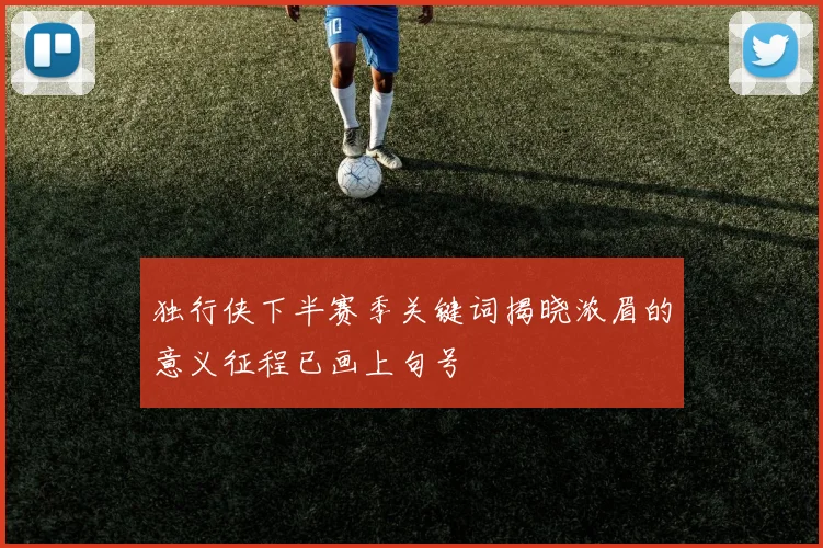 独行侠下半赛季关键词揭晓浓眉的意义征程已画上句号