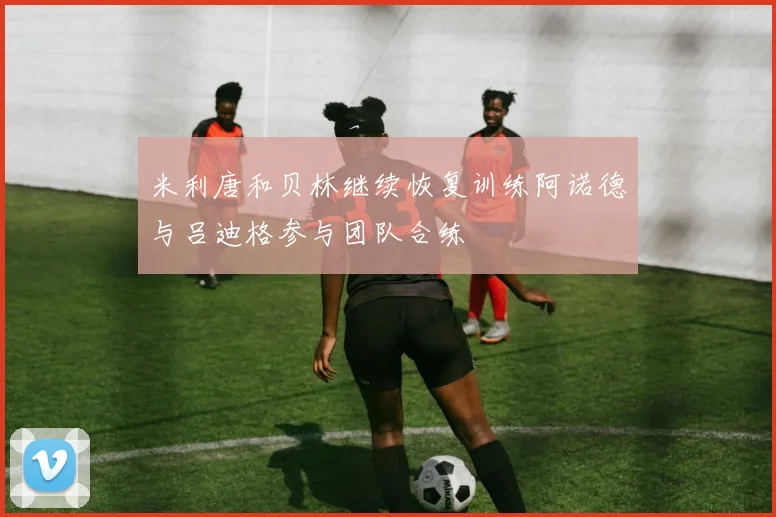 米利唐和贝林继续恢复训练阿诺德与吕迪格参与团队合练
