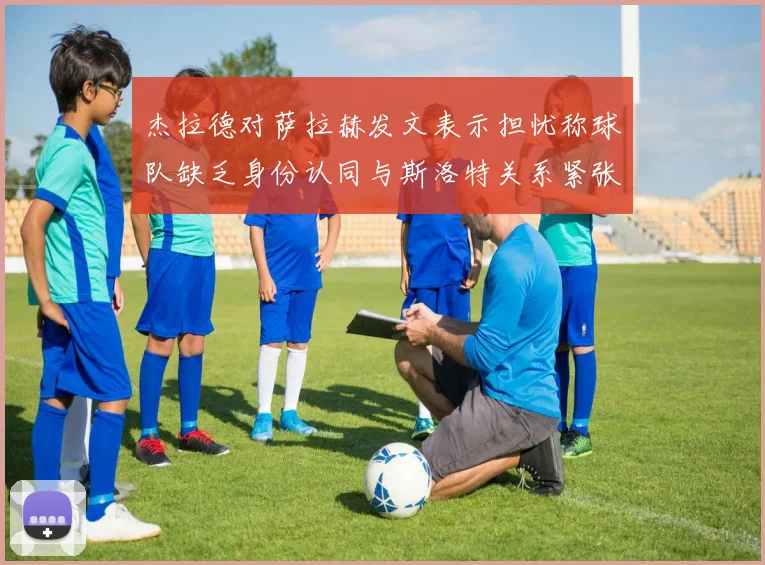 杰拉德对萨拉赫发文表示担忧称球队缺乏身份认同与斯洛特关系紧张