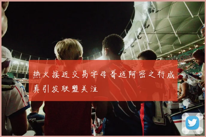 热火接近交易字母哥迈阿密之行成真引发联盟关注