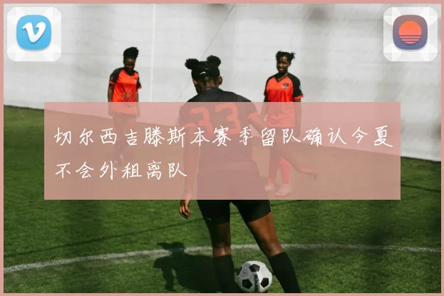 切尔西吉滕斯本赛季留队确认今夏不会外租离队