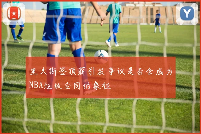 里夫斯签顶薪引发争议是否会成为NBA垃圾合同的象征