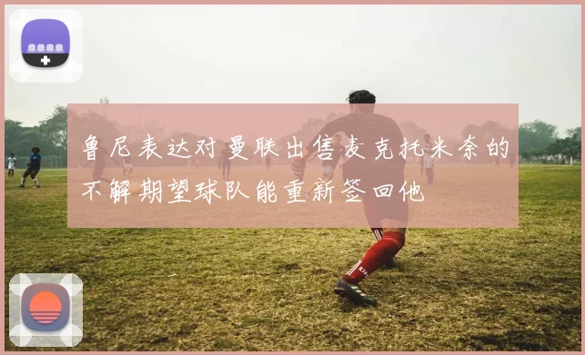 鲁尼表达对曼联出售麦克托米奈的不解期望球队能重新签回他