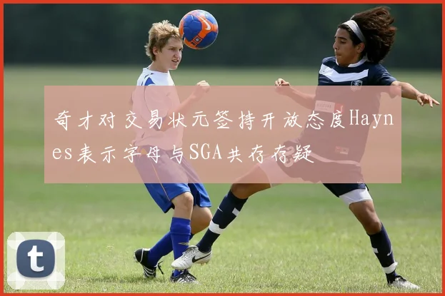 奇才对交易状元签持开放态度Haynes表示字母与SGA共存存疑