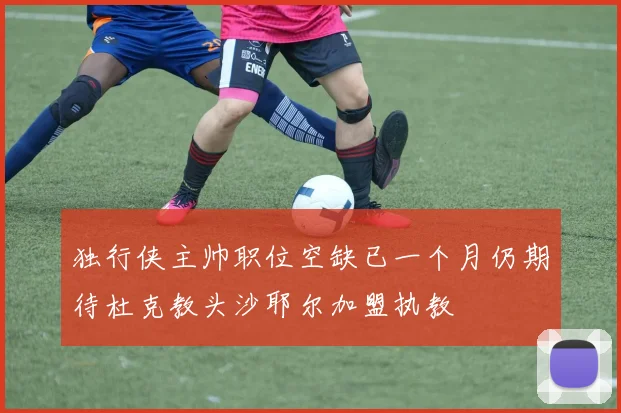 独行侠主帅职位空缺已一个月仍期待杜克教头沙耶尔加盟执教