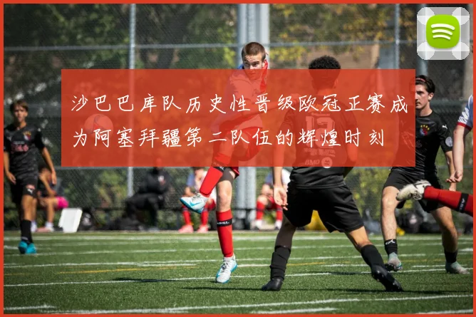 沙巴巴库队历史性晋级欧冠正赛成为阿塞拜疆第二队伍的辉煌时刻