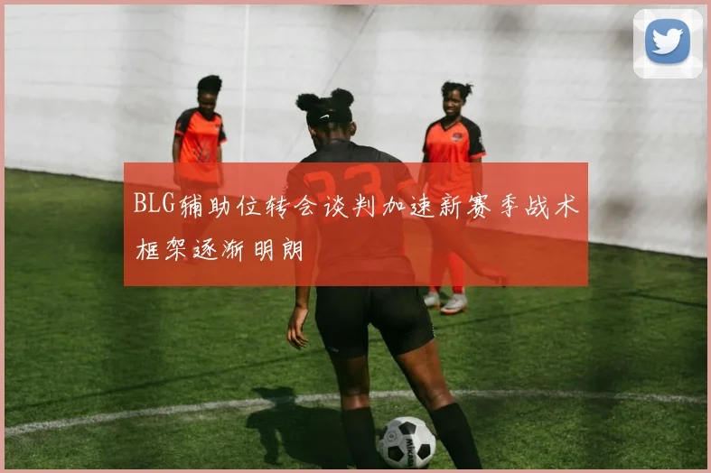 BLG辅助位转会谈判加速新赛季战术框架逐渐明朗