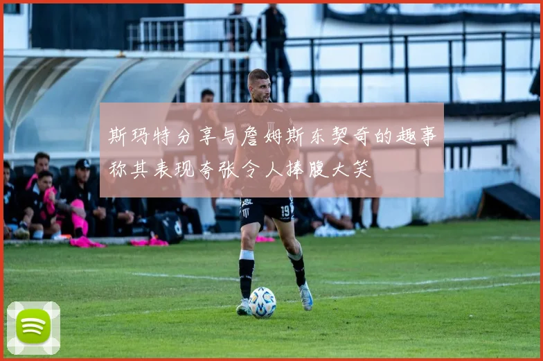 斯玛特分享与詹姆斯东契奇的趣事称其表现夸张令人捧腹大笑