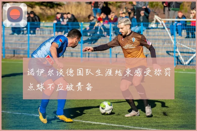 诺伊尔谈德国队生涯结束感受称罚点球不应被责备