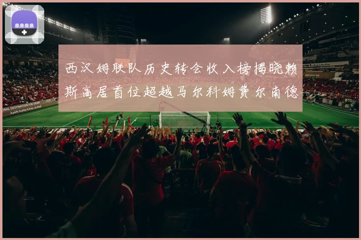 西汉姆联队历史转会收入榜揭晓赖斯高居首位超越马尔科姆费尔南德斯