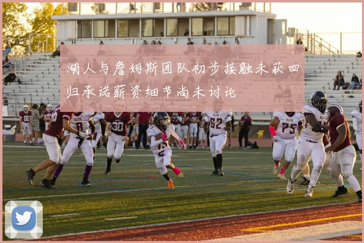 湖人与詹姆斯团队初步接触未获回归承诺薪资细节尚未讨论