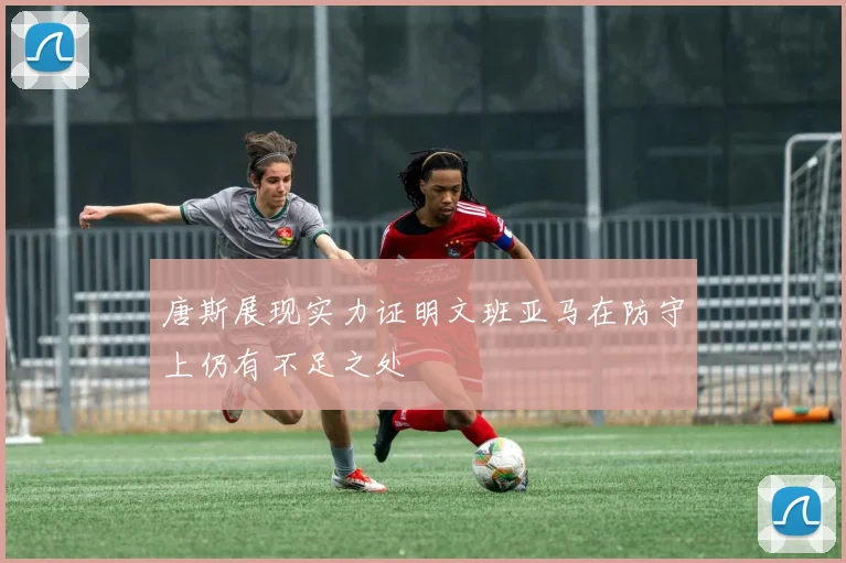 唐斯展现实力证明文班亚马在防守上仍有不足之处