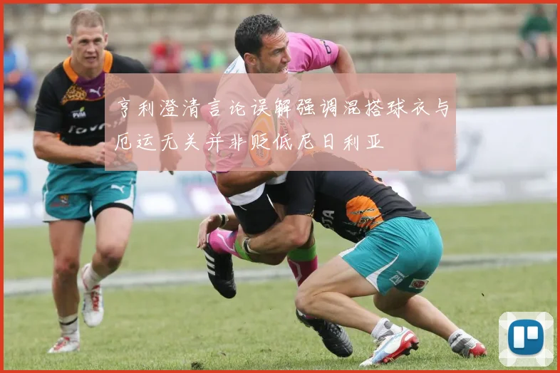 亨利澄清言论误解强调混搭球衣与厄运无关并非贬低尼日利亚