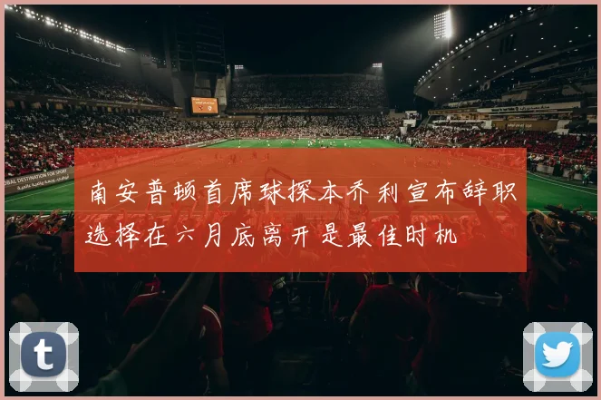 南安普顿首席球探本乔利宣布辞职选择在六月底离开是最佳时机