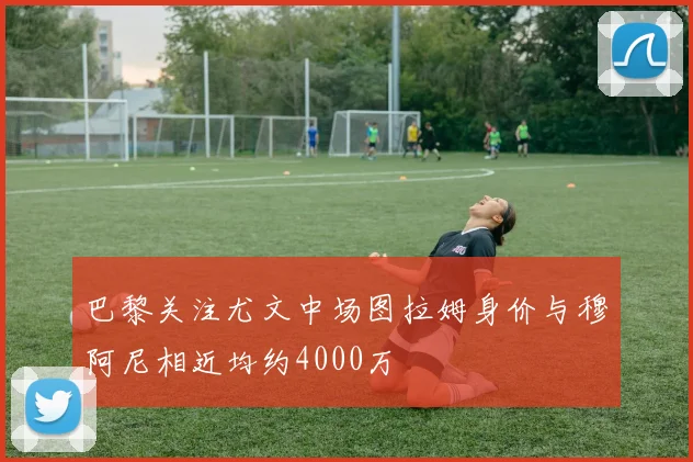 巴黎关注尤文中场图拉姆身价与穆阿尼相近均约4000万