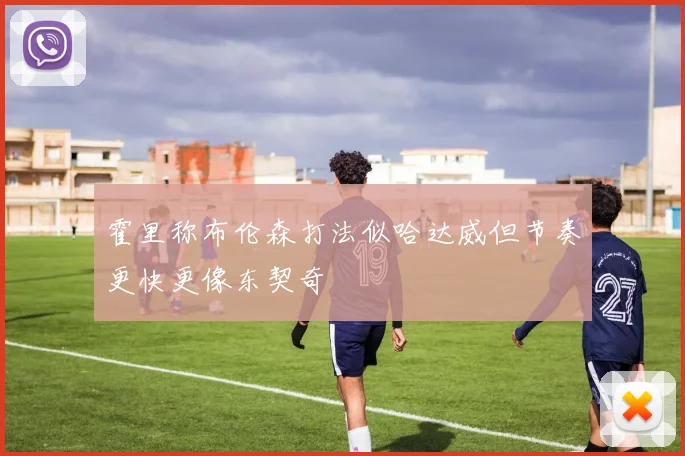 霍里称布伦森打法似哈达威但节奏更快更像东契奇