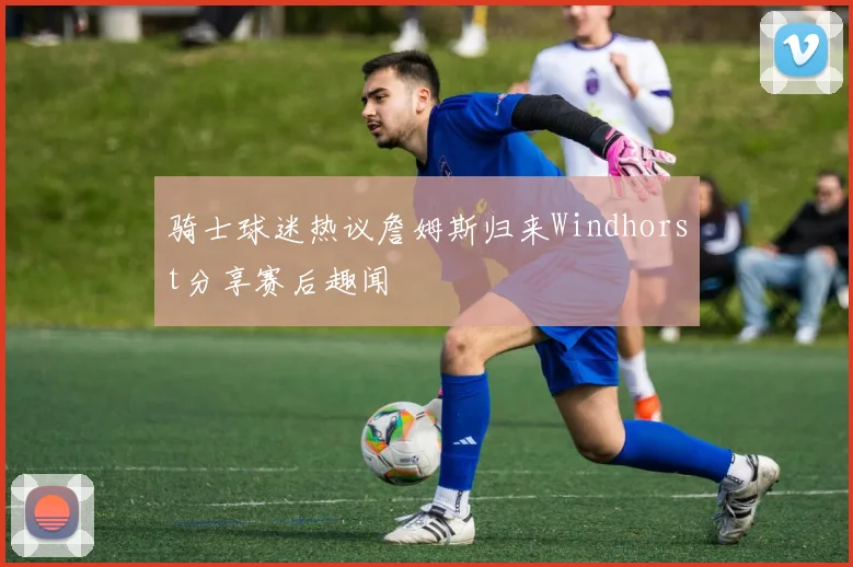 骑士球迷热议詹姆斯归来Windhorst分享赛后趣闻