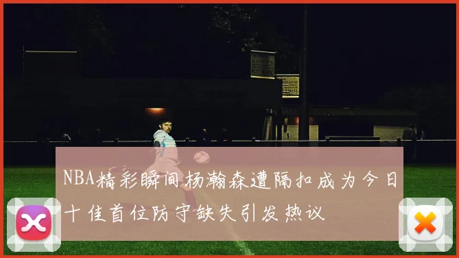 NBA精彩瞬间杨瀚森遭隔扣成为今日十佳首位防守缺失引发热议