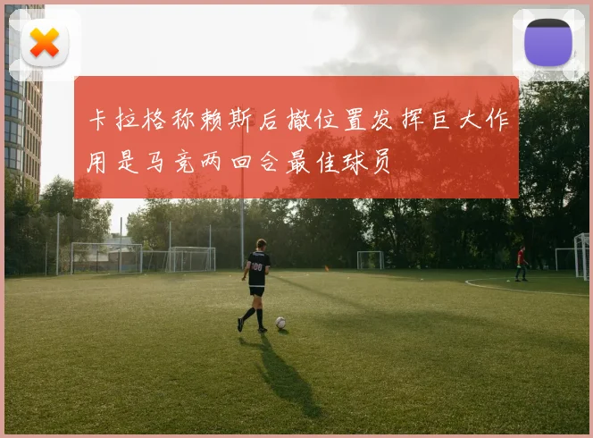 卡拉格称赖斯后撤位置发挥巨大作用是马竞两回合最佳球员