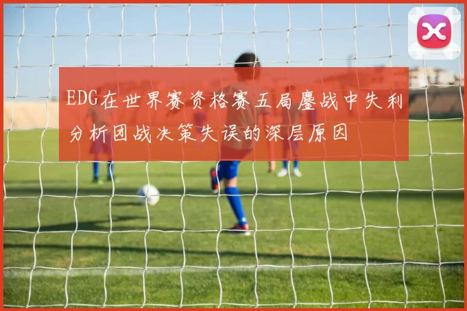 EDG在世界赛资格赛五局鏖战中失利分析团战决策失误的深层原因